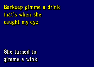 Barkeep gimme a drink
that's when she
caught my eye

She turned to
gimme a wink