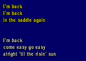 I'm back
I'm back
in the saddle again

I'm back
come easy go easy
alright 'til the risin' sun