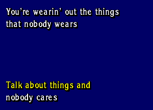 You're wearin' out the things
that nobody weaIs

Talk about things and
nobody cares