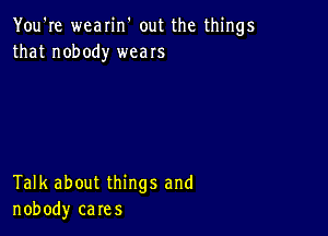 You're wearin' out the things
that nobody weaIs

Talk about things and
nobody cares