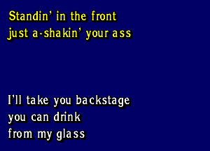 Standin' in the front
just a-shakin' your ass

I'll take you backstage
you can drink
from my glass