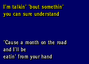 I'm talkin' 'bout somethin'
you can suIe understand

'Cause a month on the road
and I'll be
eatin' from your hand