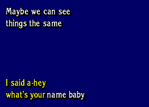 Maybe we can see
things the same

I said a-hey
what's your name baby