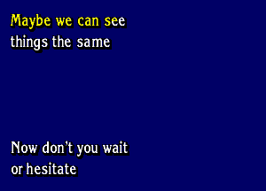 Maybe we can see
things the same

Now don't you wait
or hesitate