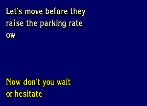 Let's move before they
raise the parking rate
ow

Now don't you wait
or hesitate