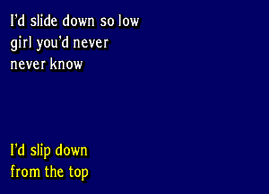 I'd slide down so low
girl you'd never
never know

I'd slip down
from the top