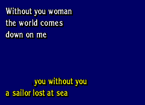 Without you woman
the WOIId comes
down on me

you without you
a sailor lost at sea