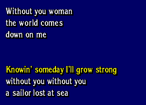 Without you woman
the world comes
down on me

Knowin' someday I'll gtow strong
without you without you
a sailor lost at sea