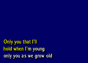 Only you that I'll
hold when I'm young
only you as we grow old