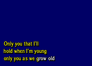 Only you that I'll
hold when I'm young
only you as we grow old