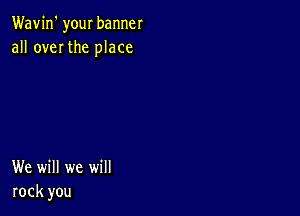 Wavin' your banner
all over the place

We will we will
rock you