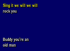 5ng it we will we will
rock you

Buddy you're an
old man