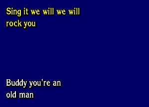 5ng it we will we will
rock you

Buddy you're an
old man