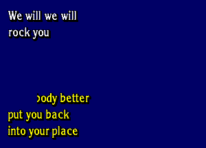 We will we will
rock you

)ody better
put you back
into your place