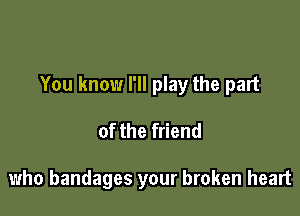 You know I'll play the part

of the friend

who bandages your broken heart