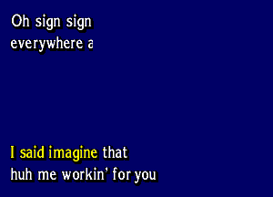 Oh sign sign
everywheIe a

I said imagine that
huh me workin for you