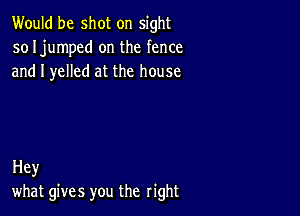 Would be shot on sight
so Ijumped on the fence
and I yelled at the house

Hey
what gives you the right