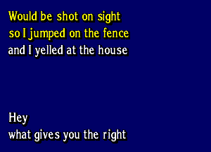 Would be shot on sight
so Ijumped on the fence
and I yelled at the house

Hey
what gives you the right