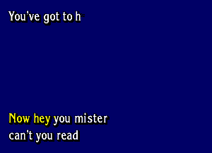 You've got to h

Now hey you mister
can't you read