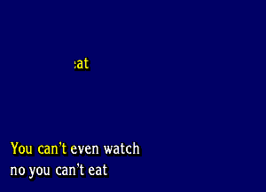 You can't even watch
no you can't eat