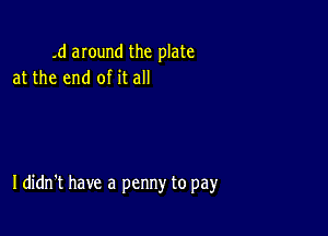 .d anund the plate
at the end of it all

I didn't have a penny to pay