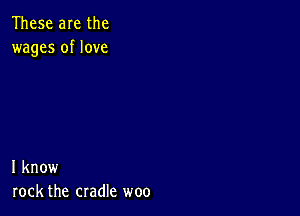 These are the
wages of love

I know
rock the cradle woo