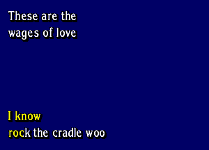 These are the
wages of love

I know
rock the cradle woo