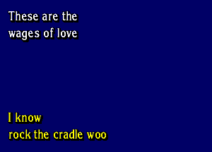 These are the
wages of love

I know
rock the cradle woo