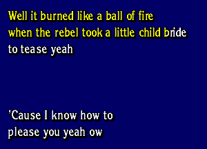 Well it burned like a ball of fire

when the Iebel tooka little child bride
to tease yeah

'Cause I know how to
please you yeah ow