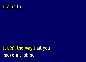 It ain't th

It ain't the way that you
move me oh no