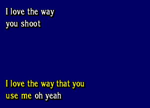 I love the way
you shoot

I love the way that you
use me oh yeah