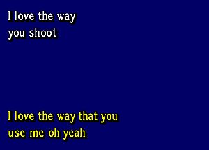 I love the way
you shoot

I love the way that you
use me oh yeah