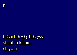 I love the way that you
shoot to kill me
oh yeah