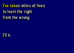 I've taken miles of lives
to learn the right
from the wrong