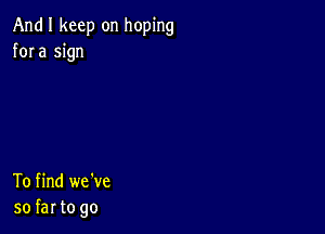 And I keep on hoping
fora sign

To find we've
so far to go