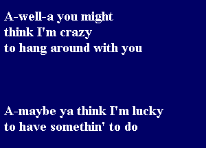 A-well-a you might
think I'm crazy
to hang around with you

A-maybe ya think I'm lucky
to have somethin' to do