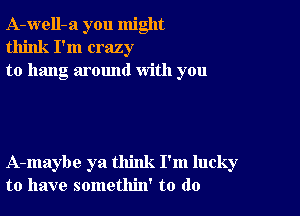 A-well-a you might
think I'm crazy
to hang around with you

A-maybe ya think I'm lucky
to have somethin' to do