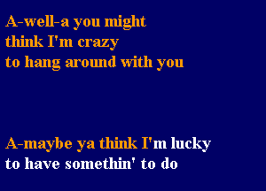 A-well-a you might
think I'm crazy
to hang around with you

A-maybe ya think I'm lucky
to have somethin' to do