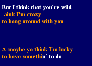 But I think that you're wild
.u'nk I'm crazy
to hang around with you

A-maybe ya think I'm lucky
to have somethin' to do