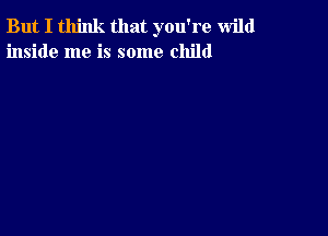 But I think that you're wild
inside me is some child