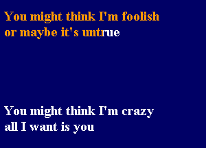 You might think I'm foolish
or maybe it's untrue

You might think I'm crazy
all I want is you