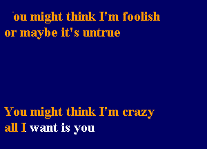 'ou might think I'm foolish
or maybe it's untrue

You might think I'm crazy
all I want is you