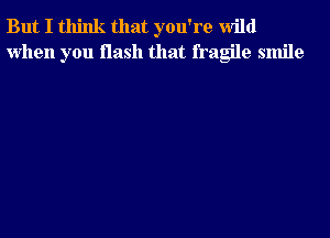 But I think that you're wild
when you flash that fragile smile