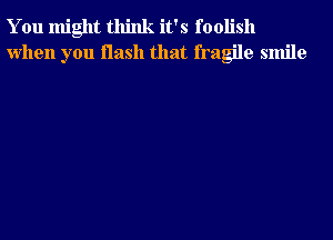 You might think it's foolish
when you flash that fragile smile