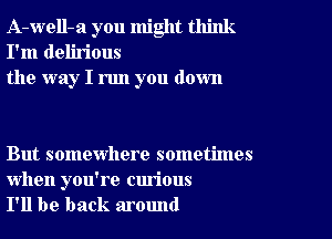 A-well-a you might think
I'm delirious
the way I run you down

But somewhere sometimes

when you're curious
I'll be back around