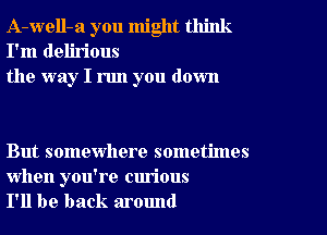 A-well-a you might think
I'm delirious
the way I run you down

But somewhere sometimes

when you're curious
I'll be back around