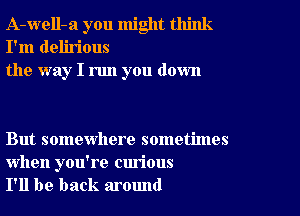 A-well-a you might think
I'm delirious
the way I run you down

But somewhere sometimes

when you're curious
I'll be back around