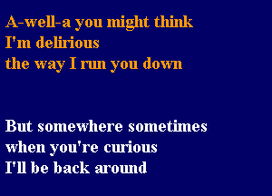 A-well-a you might think
I'm delirious
the way I run you down

But somewhere sometimes

when you're curious
I'll be back around