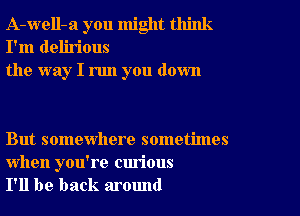 A-well-a you might think
I'm delirious
the way I run you down

But somewhere sometimes

when you're curious
I'll be back around