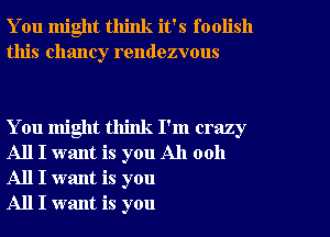 You might think it's foolish
this Chaney rendezvous

You might think I'm crazy
All I want is you All 0011
All I want is you

All I want is you